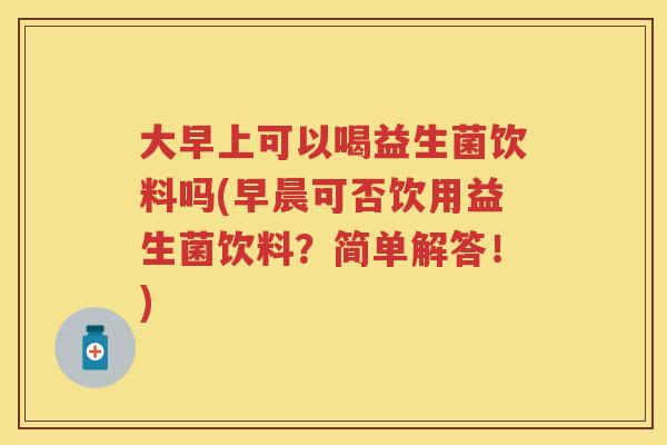 大早上可以喝益生菌饮料吗(早晨可否饮用益生菌饮料?简单解答!) 大早上可以喝益生菌饮料吗(早晨可否饮用益生菌饮料?简单解答!)