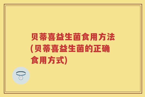 贝蒂喜益生菌食用方法(贝蒂喜益生菌的正确食用方式) 贝蒂喜益生菌食用方法(贝蒂喜益生菌的正确食用方式)
