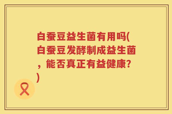 白蚕豆益生菌有用吗(白蚕豆发酵制成益生菌,能否真正有益健康?) 白蚕豆益生菌有用吗(白蚕豆发酵制成益生菌,能否真正有益健康?)