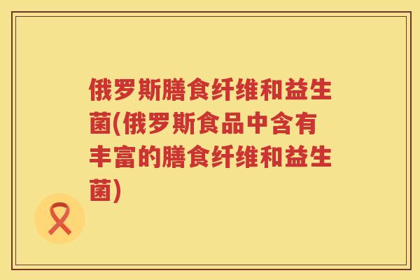 俄罗斯膳食纤维和益生菌(俄罗斯食品中含有丰富的膳食纤维和益生菌) 俄罗斯膳食纤维和益生菌(俄罗斯食品中含有丰富的膳食纤维和益生菌)