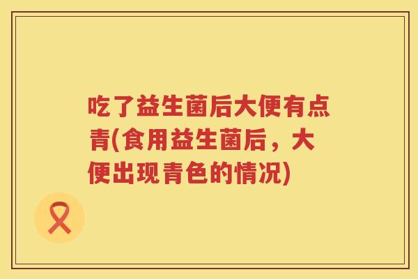 吃了益生菌后大便有点青(食用益生菌后,大便出现青色的情况) 吃了益生菌后大便有点青(食用益生菌后,大便出现青色的情况)