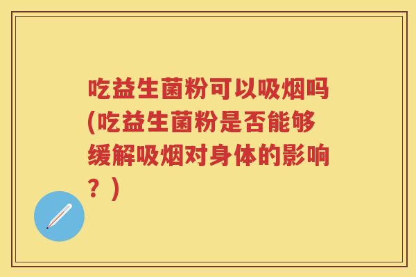 吃益生菌粉可以吸烟吗(吃益生菌粉是否能够缓解吸烟对身体的影响？)