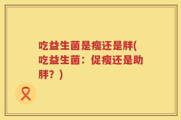 吃益生菌是瘦还是胖(吃益生菌:促瘦还是助胖?) 吃益生菌是瘦还是胖(吃益生菌:促瘦还是助胖?)