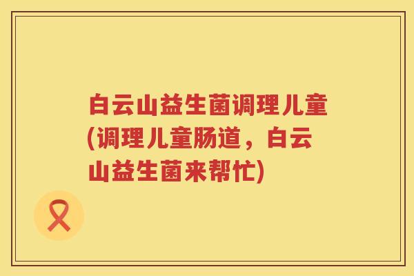 白云山益生菌调理儿童(调理儿童肠道，白云山益生菌来帮忙)