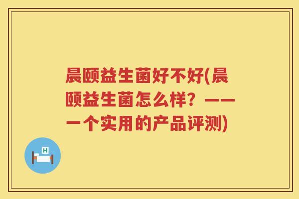 晨颐益生菌好不好(晨颐益生菌怎么样?——一个实用的产品评测) 晨颐益生菌好不好(晨颐益生菌怎么样?——一个实用的产品评测)