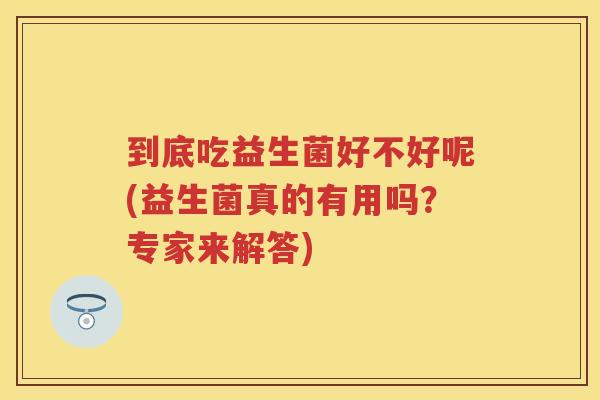 到底吃益生菌好不好呢(益生菌真的有用吗?专家来解答) 到底吃益生菌好不好呢(益生菌真的有用吗?专家来解答)