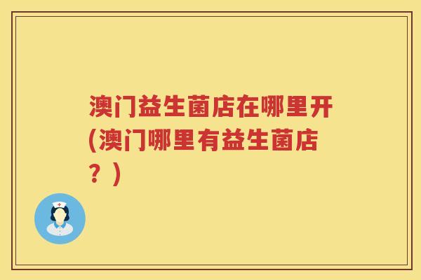澳门益生菌店在哪里开(澳门哪里有益生菌店?) 澳门益生菌店在哪里开(澳门哪里有益生菌店?)