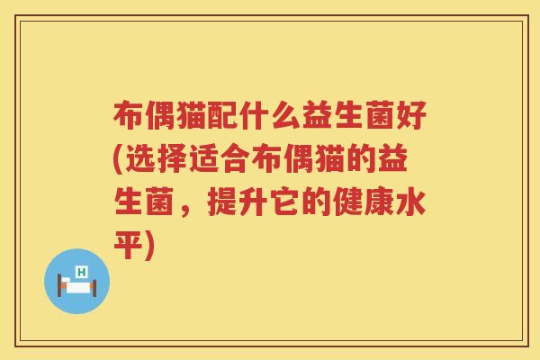 布偶猫配什么益生菌好(选择适合布偶猫的益生菌,提升它的健康水平) 布偶猫配什么益生菌好(选择适合布偶猫的益生菌,提升它的健康水平)