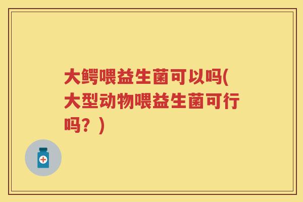 大鳄喂益生菌可以吗(大型动物喂益生菌可行吗?) 大鳄喂益生菌可以吗(大型动物喂益生菌可行吗?)