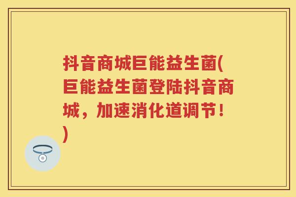 抖音商城巨能益生菌(巨能益生菌登陆抖音商城,加速消化道调节!) 抖音商城巨能益生菌(巨能益生菌登陆抖音商城,加速消化道调节!)