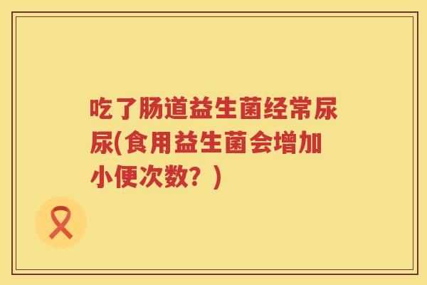 吃了肠道益生菌经常尿尿(食用益生菌会增加小便次数?) 吃了肠道益生菌经常尿尿(食用益生菌会增加小便次数?)