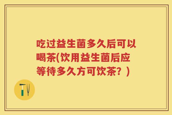 吃过益生菌多久后可以喝茶(饮用益生菌后应等待多久方可饮茶?) 吃过益生菌多久后可以喝茶(饮用益生菌后应等待多久方可饮茶?)