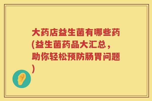 大药店益生菌有哪些药(益生菌药品大汇总,助你轻松肠胃问题) 大药店益生菌有哪些药(益生菌药品大汇总,助你轻松肠胃问题)