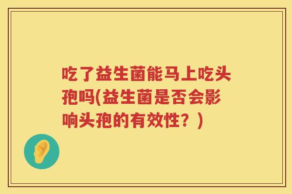 吃了益生菌能马上吃头孢吗(益生菌是否会影响头孢的有效性?) 吃了益生菌能马上吃头孢吗(益生菌是否会影响头孢的有效性?)