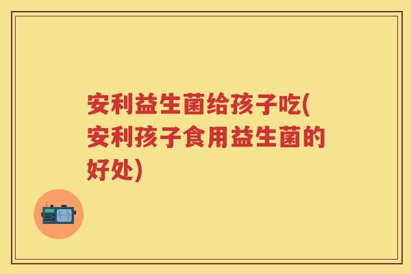 安利益生菌给孩子吃(安利孩子食用益生菌的好处) 安利益生菌给孩子吃(安利孩子食用益生菌的好处)