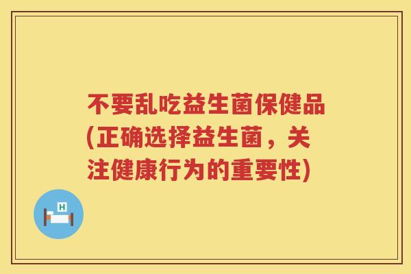 不要乱吃益生菌保健品(正确选择益生菌,关注健康行为的重要性) 不要乱吃益生菌保健品(正确选择益生菌,关注健康行为的重要性)