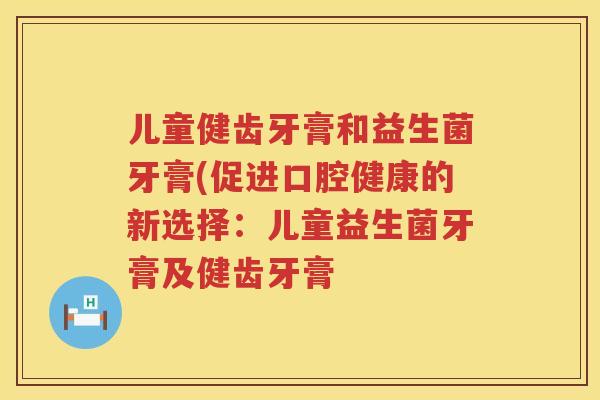 儿童健齿牙膏和益生菌牙膏(促进口腔健康的新选择:儿童益生菌牙膏及健齿牙膏 儿童健齿牙膏和益生菌牙膏(促进口腔健康的新选择:儿童益生菌牙膏及健齿牙膏