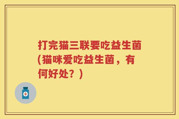 打完猫三联要吃益生菌(猫咪爱吃益生菌,有何好处?) 打完猫三联要吃益生菌(猫咪爱吃益生菌,有何好处?)