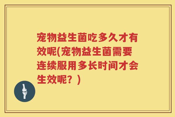 宠物益生菌吃多久才有效呢(宠物益生菌需要连续服用多长时间才会生效呢？)