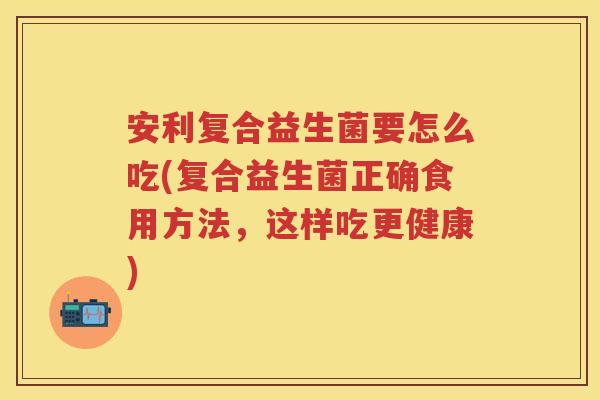安利复合益生菌要怎么吃(复合益生菌正确食用方法，这样吃更健康)