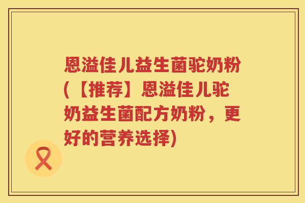 恩溢佳儿益生菌驼奶粉(【推荐】恩溢佳儿驼奶益生菌配方奶粉,更好的营养选择) 恩溢佳儿益生菌驼奶粉(【推荐】恩溢佳儿驼奶益生菌配方奶粉,更好的营养选择)