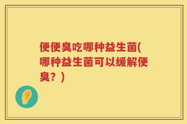 便便臭吃哪种益生菌(哪种益生菌可以缓解便臭?) 便便臭吃哪种益生菌(哪种益生菌可以缓解便臭?)