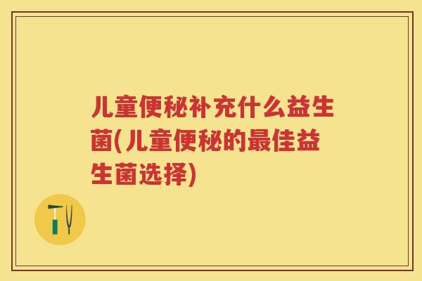 儿童补充什么益生菌(儿童的佳益生菌选择) 儿童补充什么益生菌(儿童的佳益生菌选择)