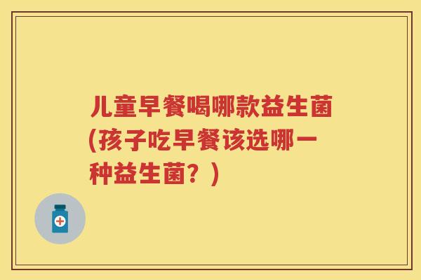 儿童早餐喝哪款益生菌(孩子吃早餐该选哪一种益生菌?) 儿童早餐喝哪款益生菌(孩子吃早餐该选哪一种益生菌?)