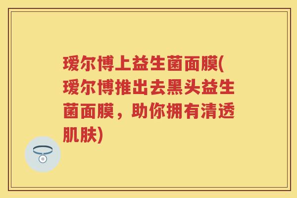 瑷尔博上益生菌面膜(瑷尔博推出去黑头益生菌面膜,助你拥有清透) 瑷尔博上益生菌面膜(瑷尔博推出去黑头益生菌面膜,助你拥有清透)