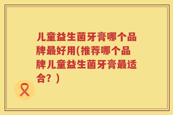 儿童益生菌牙膏哪个品牌好用(推荐哪个品牌儿童益生菌牙膏适合？)