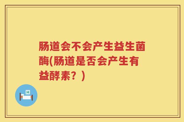 肠道会不会产生益生菌酶(肠道是否会产生有益酵素?) 肠道会不会产生益生菌酶(肠道是否会产生有益酵素?)