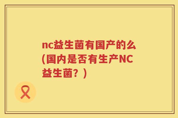 nc益生菌有国产的么(国内是否有生产NC益生菌?) nc益生菌有国产的么(国内是否有生产NC益生菌?)