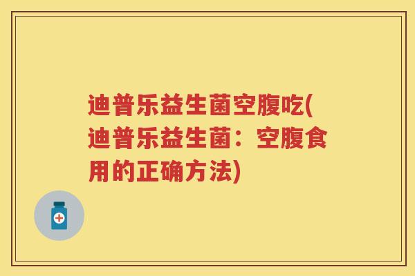 迪普乐益生菌空腹吃(迪普乐益生菌：空腹食用的正确方法)