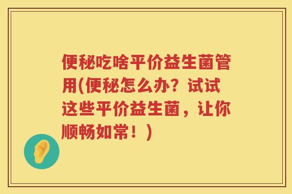 吃啥平价益生菌管用(怎么办?试试这些平价益生菌,让你顺畅如常!) 吃啥平价益生菌管用(怎么办?试试这些平价益生菌,让你顺畅如常!)