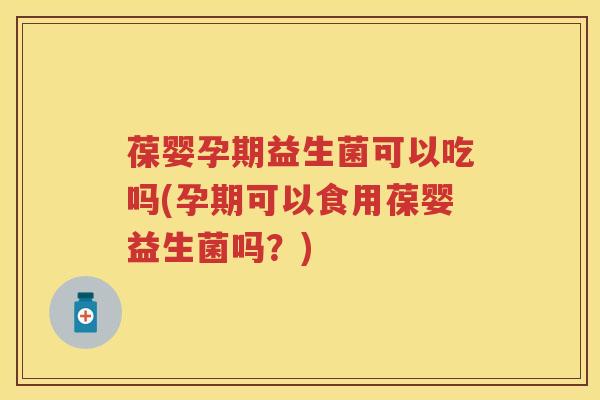 葆婴孕期益生菌可以吃吗(孕期可以食用葆婴益生菌吗？)