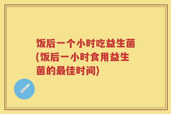 饭后一个小时吃益生菌(饭后一小时食用益生菌的佳时间) 饭后一个小时吃益生菌(饭后一小时食用益生菌的佳时间)