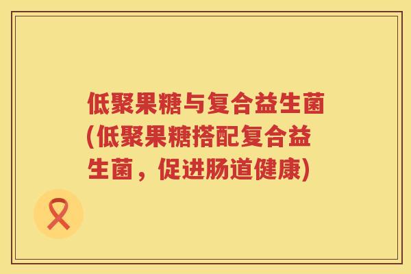 低聚果糖与复合益生菌(低聚果糖搭配复合益生菌,促进肠道健康) 低聚果糖与复合益生菌(低聚果糖搭配复合益生菌,促进肠道健康)