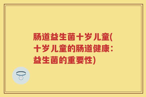 肠道益生菌十岁儿童(十岁儿童的肠道健康:益生菌的重要性) 肠道益生菌十岁儿童(十岁儿童的肠道健康:益生菌的重要性)