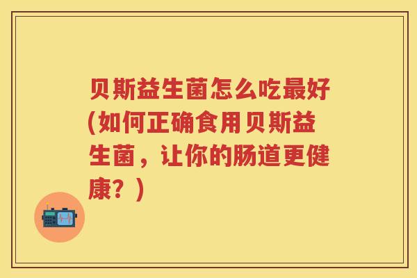贝斯益生菌怎么吃好(如何正确食用贝斯益生菌,让你的肠道更健康?) 贝斯益生菌怎么吃好(如何正确食用贝斯益生菌,让你的肠道更健康?)