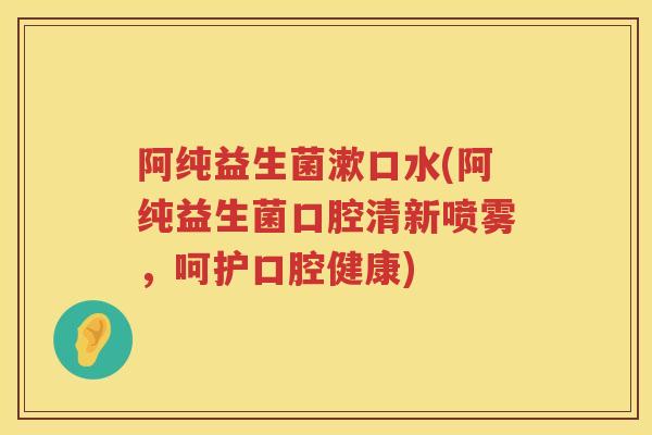 阿纯益生菌漱口水(阿纯益生菌口腔清新喷雾,呵护口腔健康) 阿纯益生菌漱口水(阿纯益生菌口腔清新喷雾,呵护口腔健康)