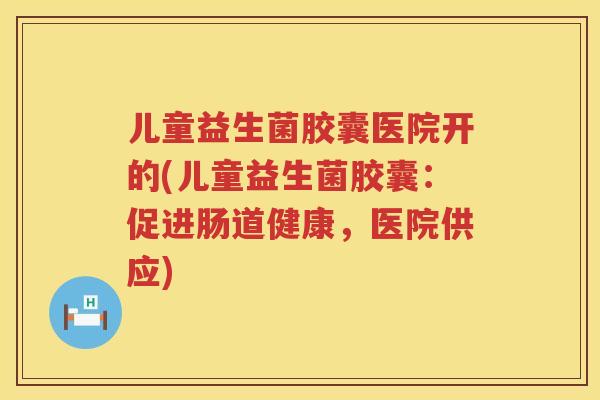儿童益生菌胶囊医院开的(儿童益生菌胶囊：促进肠道健康，医院供应)
