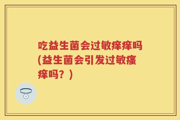 吃益生菌会痒痒吗(益生菌会引发吗?) 吃益生菌会痒痒吗(益生菌会引发吗?)