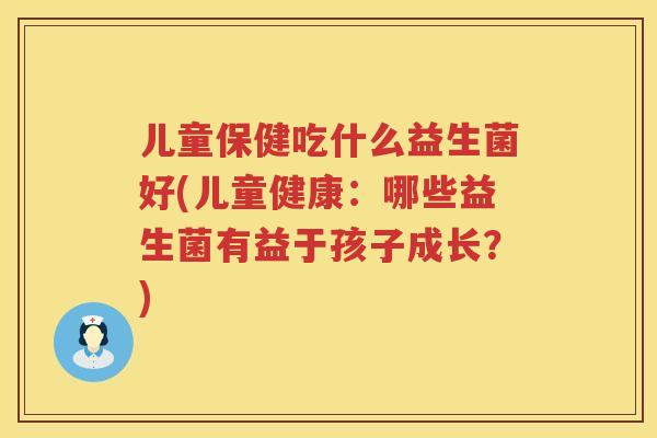 儿童保健吃什么益生菌好(儿童健康：哪些益生菌有益于孩子成长？)