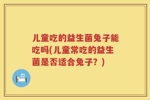 儿童吃的益生菌兔子能吃吗(儿童常吃的益生菌是否适合兔子?) 儿童吃的益生菌兔子能吃吗(儿童常吃的益生菌是否适合兔子?)