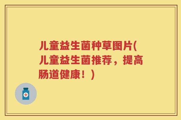儿童益生菌种草图片(儿童益生菌推荐，提高肠道健康！)