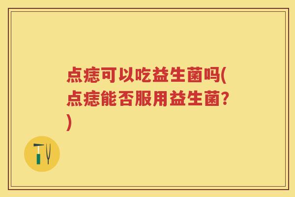 点痣可以吃益生菌吗(点痣能否服用益生菌?) 点痣可以吃益生菌吗(点痣能否服用益生菌?)