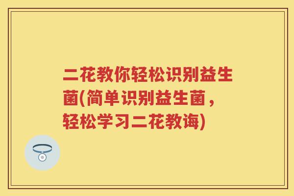 二花教你轻松识别益生菌(简单识别益生菌,轻松学习二花教诲) 二花教你轻松识别益生菌(简单识别益生菌,轻松学习二花教诲)