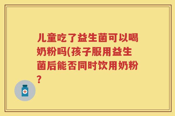 儿童吃了益生菌可以喝奶粉吗(孩子服用益生菌后能否同时饮用奶粉？