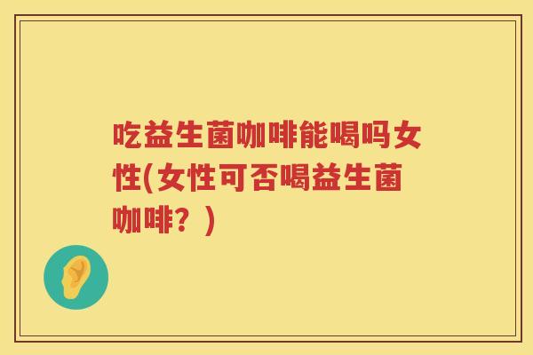 吃益生菌咖啡能喝吗女性(女性可否喝益生菌咖啡?) 吃益生菌咖啡能喝吗女性(女性可否喝益生菌咖啡?)