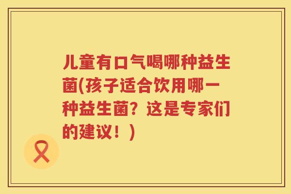 儿童有口气喝哪种益生菌(孩子适合饮用哪一种益生菌?这是专家们的建议!) 儿童有口气喝哪种益生菌(孩子适合饮用哪一种益生菌?这是专家们的建议!)